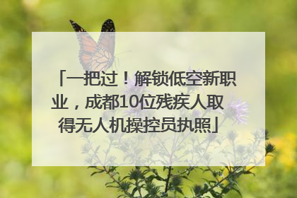 一把过！解锁低空新职业，成都10位残疾人取得无人机操控员执照