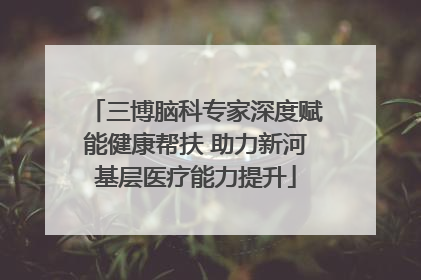 三博脑科专家深度赋能健康帮扶 助力新河基层医疗能力提升