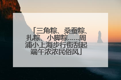三角粽、桑蚕粽、扎粽、小脚粽……周浦小上海步行街刮起端午浓浓民俗风