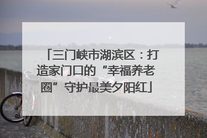三门峡市湖滨区：打造家门口的“幸福养老圈”守护最美夕阳红