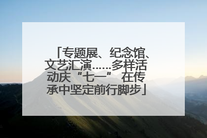 专题展、纪念馆、文艺汇演……多样活动庆“七一” 在传承中坚定前行脚步