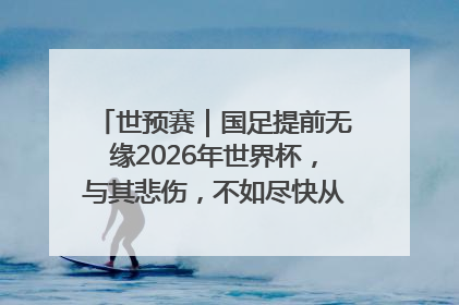 世预赛｜国足提前无缘2026年世界杯，与其悲伤，不如尽快从选帅开始重建