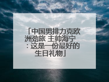 中国男排力克欧洲劲旅 主帅海宁：这是一份最好的生日礼物