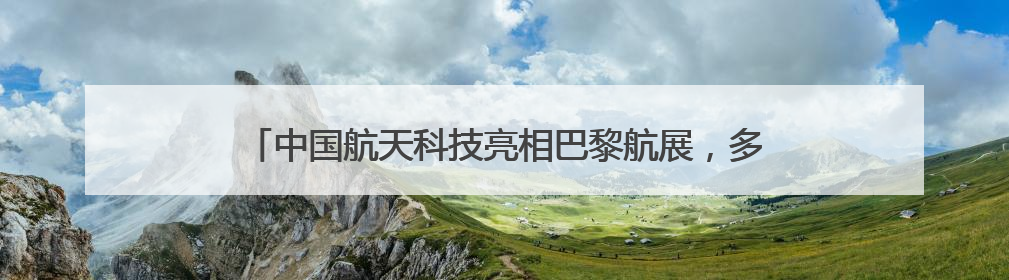 中国航天科技亮相巴黎航展，多款长征火箭首次现身国外航展