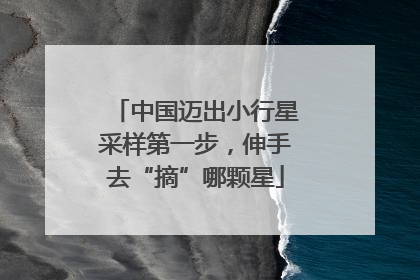 中国迈出小行星采样第一步，伸手去“摘”哪颗星