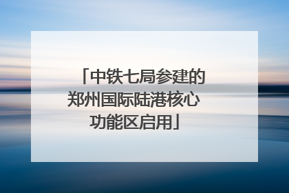 中铁七局参建的郑州国际陆港核心功能区启用