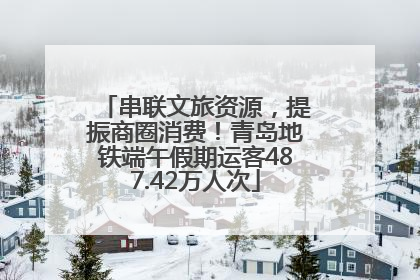 串联文旅资源，提振商圈消费！青岛地铁端午假期运客487.42万人次