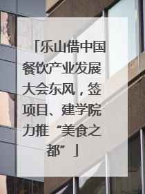 乐山借中国餐饮产业发展大会东风，签项目、建学院力推“美食之都”