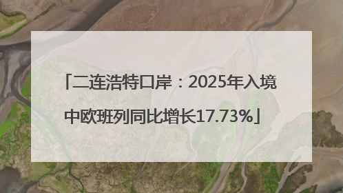 二连浩特口岸：2025年入境中欧班列同比增长17.73%