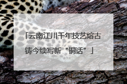 云南江川千年技艺熔古铸今续写新“铜话”