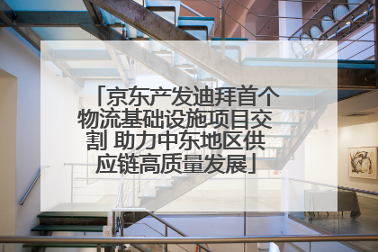 京东产发迪拜首个物流基础设施项目交割 助力中东地区供应链高质量发展