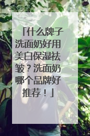 什么牌子洗面奶好用美白保湿祛皱？洗面奶哪个品牌好推荐！