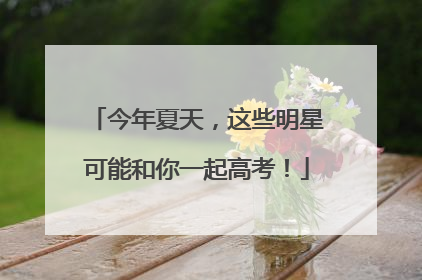 今年夏天，这些明星可能和你一起高考！