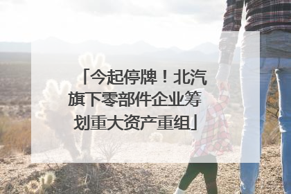 今起停牌！北汽旗下零部件企业筹划重大资产重组
