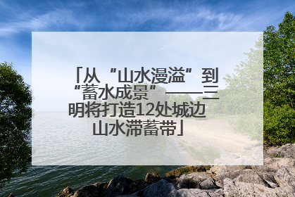 从“山水漫溢”到“蓄水成景”——三明将打造12处城边山水滞蓄带