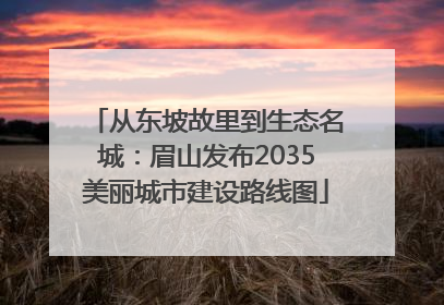 从东坡故里到生态名城：眉山发布2035美丽城市建设路线图