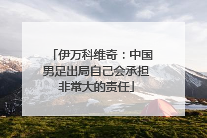 伊万科维奇：中国男足出局自己会承担非常大的责任