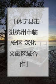 休宁县走进杭州市临安区 深化文旅区域合作