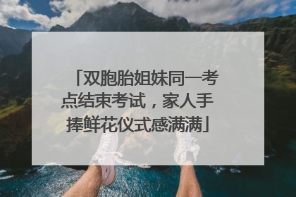 双胞胎姐妹同一考点结束考试，家人手捧鲜花仪式感满满