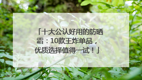 十大公认好用的防晒霜：10款王炸单品，优质选择值得一试！