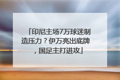 印尼主场7万球迷制造压力？伊万亮出底牌，国足主打进攻