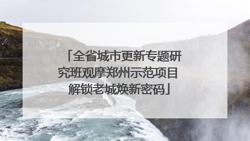 全省城市更新专题研究班观摩郑州示范项目 解锁老城焕新密码