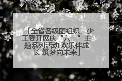 全省各级团组织、少工委开展庆“六一”主题系列活动 欢乐伴成长 筑梦向未来