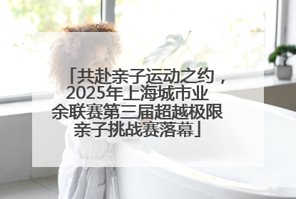 共赴亲子运动之约，2025年上海城市业余联赛第三届超越极限亲子挑战赛落幕
