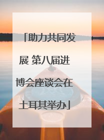 助力共同发展 第八届进博会座谈会在土耳其举办