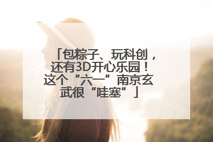 包粽子、玩科创，还有3D开心乐园！这个“六一”南京玄武很“哇塞”