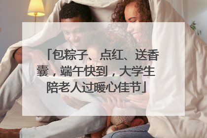 包粽子、点红、送香囊，端午快到，大学生陪老人过暖心佳节