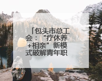 包头市总工会：“疗休养+相亲”新模式破解青年职工婚恋难题