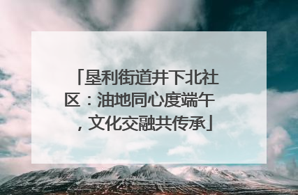 垦利街道井下北社区：油地同心度端午，文化交融共传承