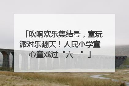 吹响欢乐集结号，童玩派对乐翻天！人民小学童心童戏过“六一”