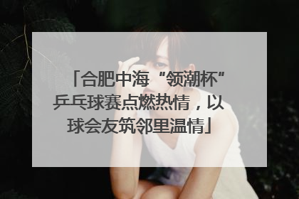 合肥中海“领潮杯”乒乓球赛点燃热情，以球会友筑邻里温情