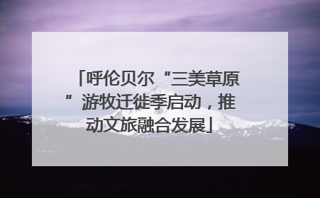 呼伦贝尔“三美草原”游牧迁徙季启动，推动文旅融合发展