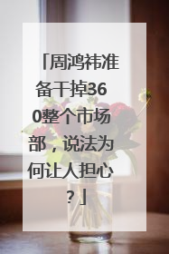 周鸿祎准备干掉360整个市场部，说法为何让人担心？