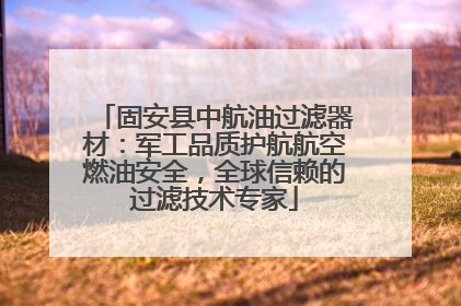固安县中航油过滤器材：军工品质护航航空燃油安全，全球信赖的过滤技术专家