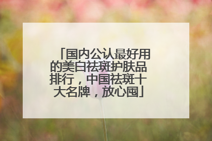 国内公认最好用的美白祛斑护肤品排行，中国祛斑十大名牌，放心囤