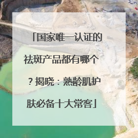国家唯一认证的祛斑产品都有哪个？揭晓：熟龄肌护肤必备十大常客