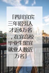 四川宜宾三年招引人才近6万名，在宜高校毕业生留宜就业人数近万名