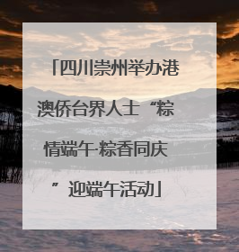 四川崇州举办港澳侨台界人士“粽情端午·粽香同庆”迎端午活动