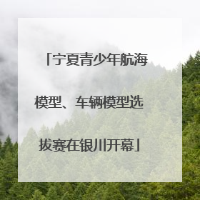 宁夏青少年航海模型、车辆模型选拔赛在银川开幕