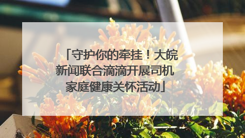 守护你的牵挂！大皖新闻联合滴滴开展司机家庭健康关怀活动