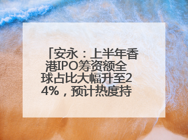 安永：上半年香港IPO筹资额全球占比大幅升至24%，预计热度持续推升
