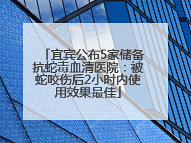 宜宾公布5家储备抗蛇毒血清医院：被蛇咬伤后2小时内使用效果最佳