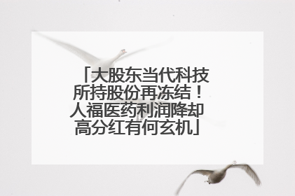 大股东当代科技所持股份再冻结！人福医药利润降却高分红有何玄机
