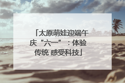 太原萌娃迎端午庆“六一”：体验传统 感受科技