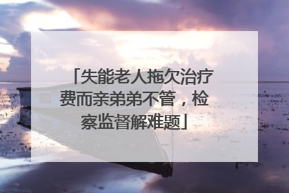 失能老人拖欠治疗费而亲弟弟不管，检察监督解难题