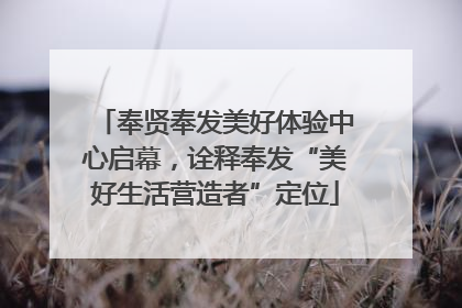 奉贤奉发美好体验中心启幕，诠释奉发“美好生活营造者”定位